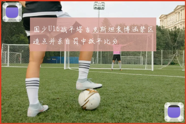 国少U16战平塔吉克斯坦袁博涵禁区造点并亲自罚中扳平比分