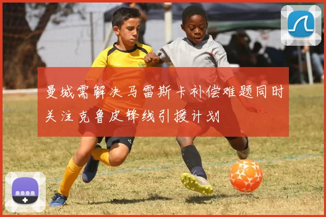曼城需解决马雷斯卡补偿难题同时关注克鲁皮锋线引援计划