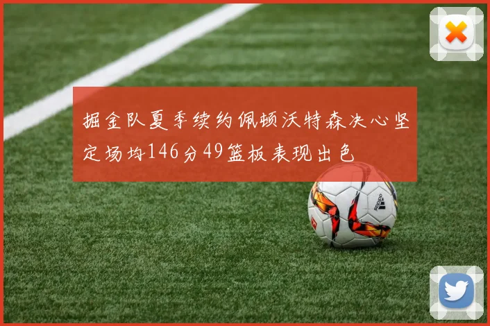 掘金队夏季续约佩顿沃特森决心坚定场均146分49篮板表现出色