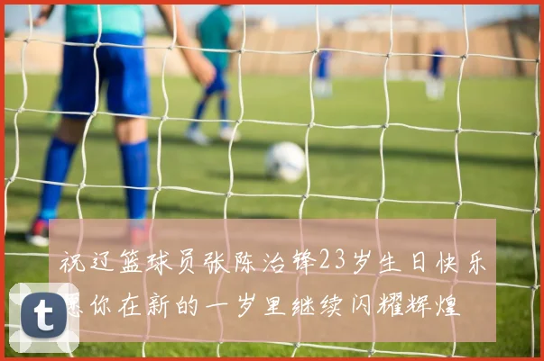 祝辽篮球员张陈治锋23岁生日快乐愿你在新的一岁里继续闪耀辉煌