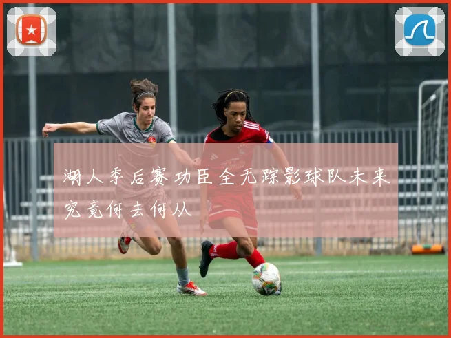 湖人季后赛功臣全无踪影球队未来究竟何去何从