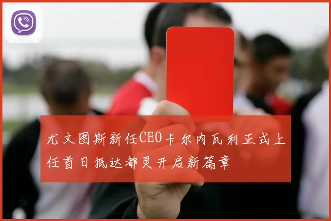 尤文图斯新任CEO卡尔内瓦利正式上任首日抵达都灵开启新篇章