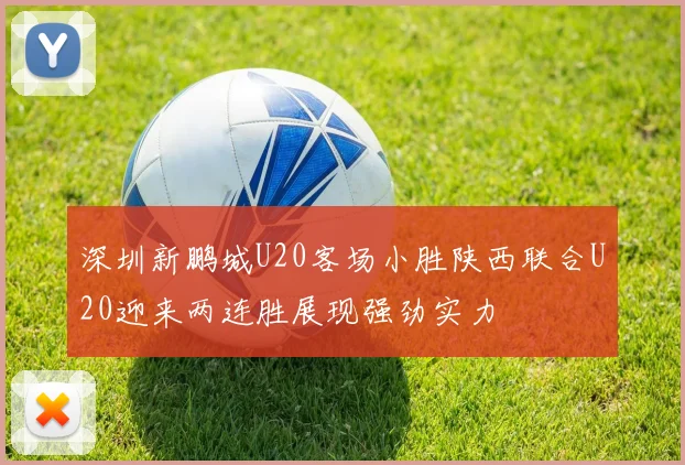 深圳新鹏城U20客场小胜陕西联合U20迎来两连胜展现强劲实力