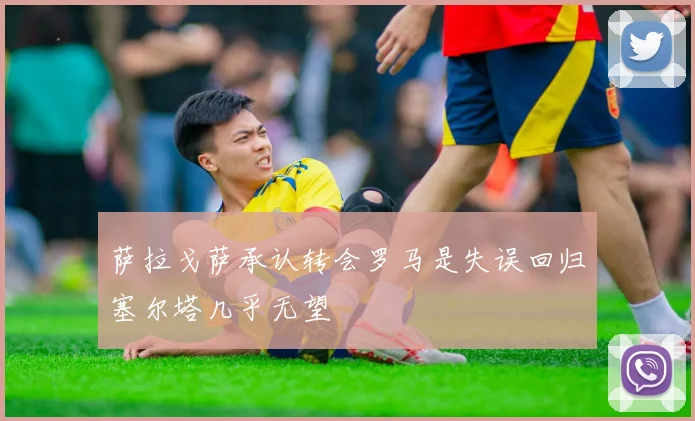 萨拉戈萨承认转会罗马是失误回归塞尔塔几乎无望