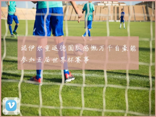 诺伊尔重返德国队感慨万千自豪能参加五届世界杯赛事