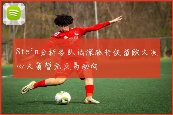 Stein分析各队试探独行侠留欧文决心火箭暂无交易动向