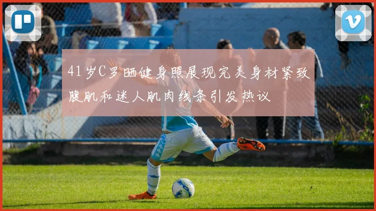 41岁C罗晒健身照展现完美身材紧致腹肌和迷人肌肉线条引发热议