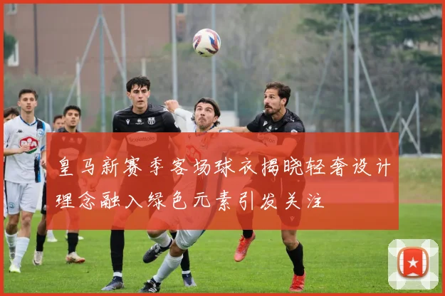 皇马新赛季客场球衣揭晓轻奢设计理念融入绿色元素引发关注