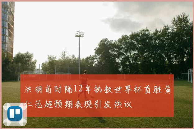 洪明甫时隔12年执教世界杯首胜黄仁范超预期表现引发热议