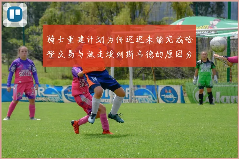 骑士重建计划为何迟迟未能完成哈登交易与放走埃利斯韦德的原因分析