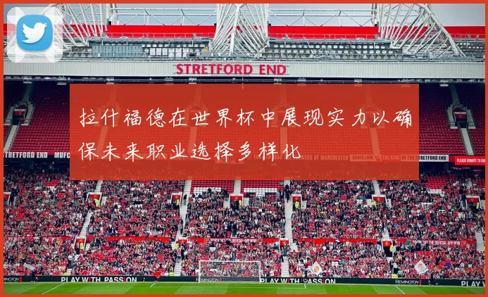 拉什福德在世界杯中展现实力以确保未来职业选择多样化