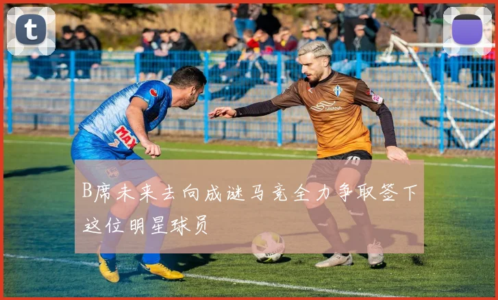 B席未来去向成谜马竞全力争取签下这位明星球员