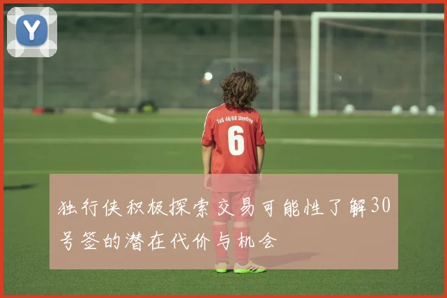 独行侠积极探索交易可能性了解30号签的潜在代价与机会