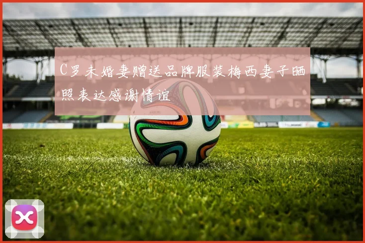 C罗未婚妻赠送品牌服装梅西妻子晒照表达感谢情谊