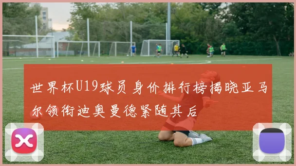 世界杯U19球员身价排行榜揭晓亚马尔领衔迪奥曼德紧随其后