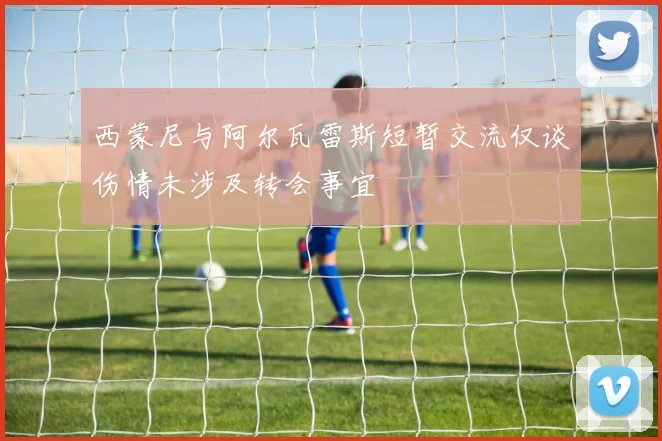 西蒙尼与阿尔瓦雷斯短暂交流仅谈伤情未涉及转会事宜