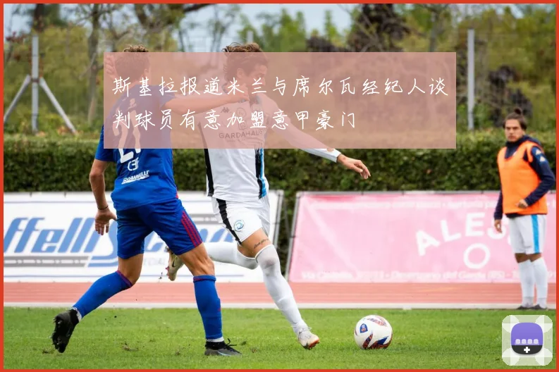斯基拉报道米兰与席尔瓦经纪人谈判球员有意加盟意甲豪门