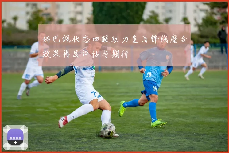 姆巴佩状态回暖助力皇马锋线磨合效果再度评估与期待